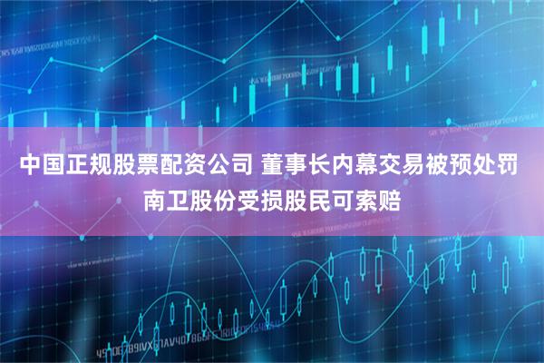 中国正规股票配资公司 董事长内幕交易被预处罚 南卫股份受损股民可索赔