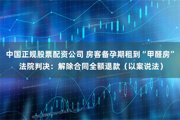 中国正规股票配资公司 房客备孕期租到“甲醛房” 法院判决：解除合同全额退款（以案说法）