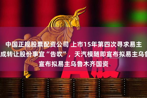 中国正规股票配资公司 上市15年第四次寻求易主  向安徽潮成转让股份事宜“告吹”，天汽模随即宣布拟易主乌鲁木齐国资