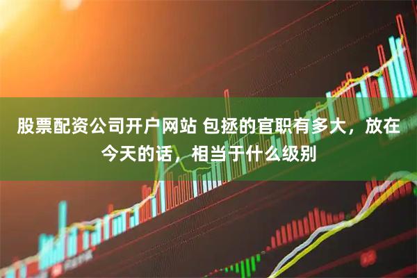股票配资公司开户网站 包拯的官职有多大，放在今天的话，相当于什么级别
