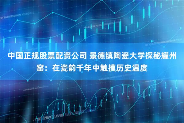 中国正规股票配资公司 景德镇陶瓷大学探秘耀州窑：在瓷韵千年中触摸历史温度
