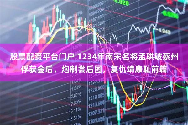 股票配资平台门户 1234年南宋名将孟珙破蔡州俘获金后，炮制尝后图，复仇靖康耻前篇