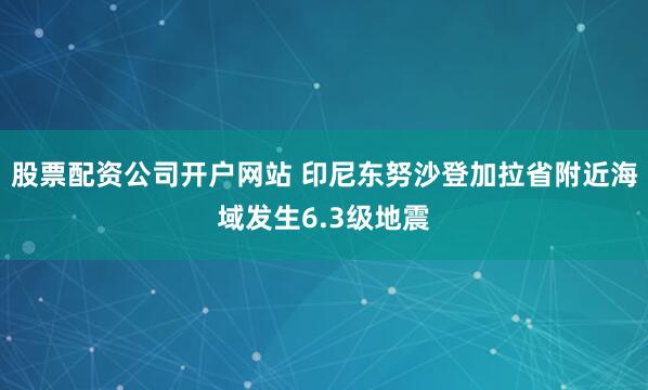 股票配资公司开户网站 印尼东努沙登加拉省附近海域发生6.3级地震