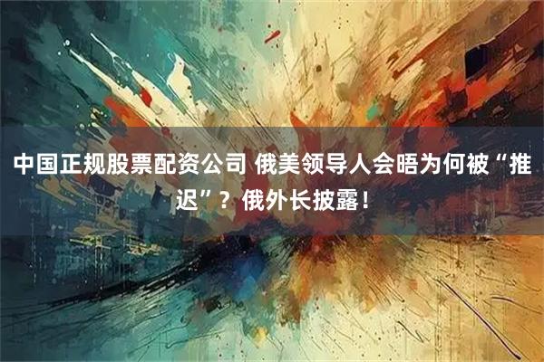中国正规股票配资公司 俄美领导人会晤为何被“推迟”？俄外长披露！