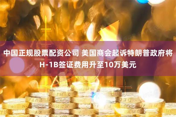 中国正规股票配资公司 美国商会起诉特朗普政府将H-1B签证费用升至10万美元