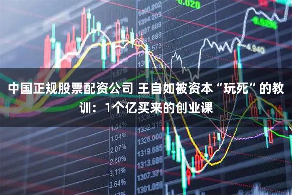 中国正规股票配资公司 王自如被资本“玩死”的教训：1个亿买来的创业课
