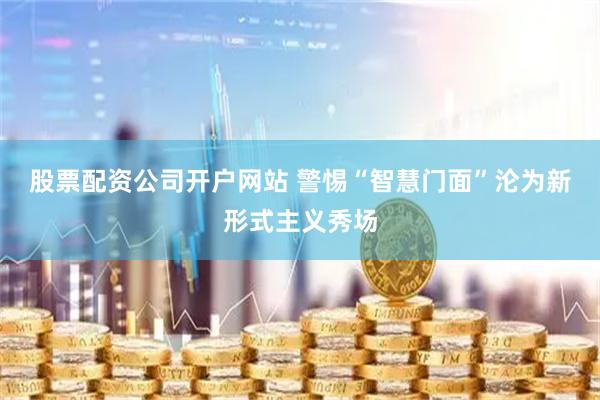 股票配资公司开户网站 警惕“智慧门面”沦为新形式主义秀场