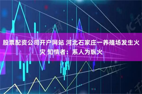 股票配资公司开户网站 河北石家庄一养殖场发生火灾 知情者：系人为纵火