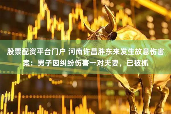 股票配资平台门户 河南许昌胖东来发生故意伤害案：男子因纠纷伤害一对夫妻，已被抓