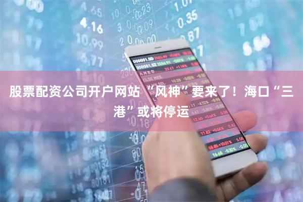 股票配资公司开户网站 “风神”要来了！海口“三港”或将停运