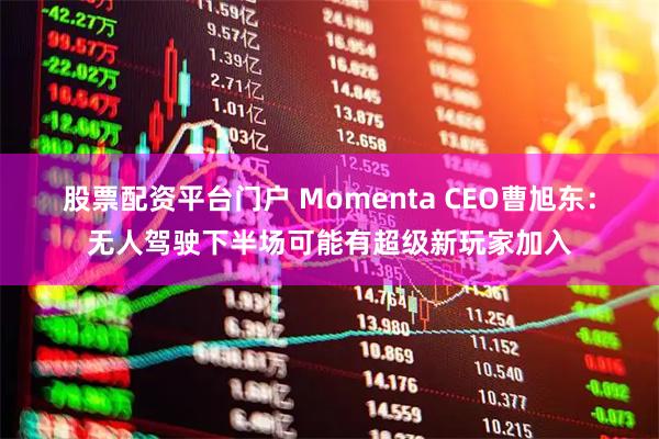 股票配资平台门户 Momenta CEO曹旭东：无人驾驶下半场可能有超级新玩家加入