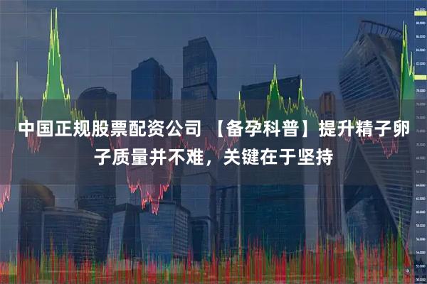 中国正规股票配资公司 【备孕科普】提升精子卵子质量并不难，关键在于坚持