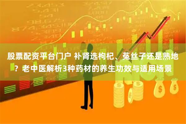 股票配资平台门户 补肾选枸杞、菟丝子还是熟地？老中医解析3种药材的养生功效与适用场景