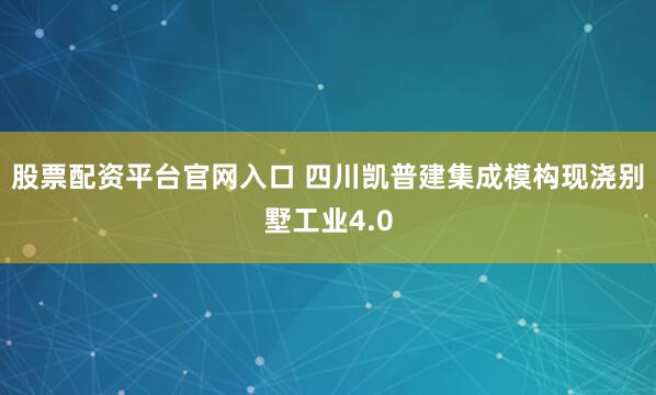 股票配资平台官网入口 四川凯普建集成模构现浇别墅工业4.0
