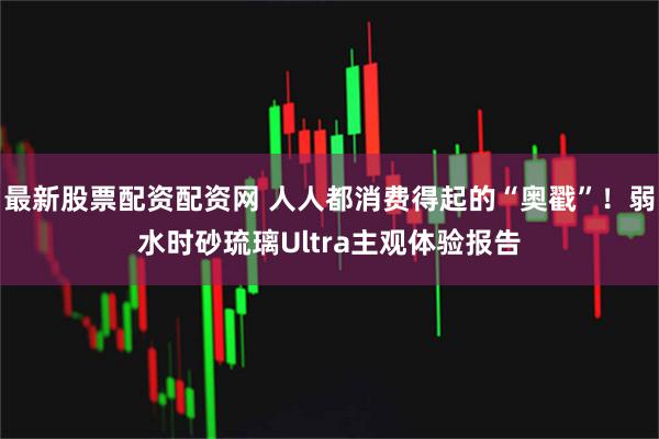 最新股票配资配资网 人人都消费得起的“奥戳”！弱水时砂琉璃Ultra主观体验报告