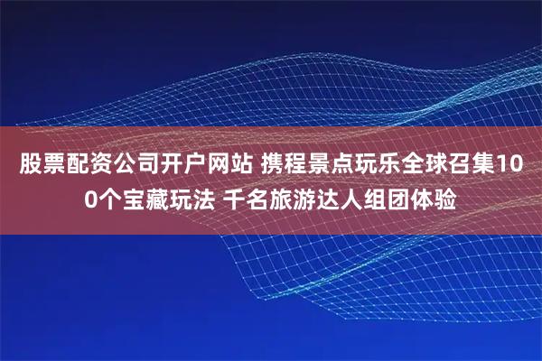 股票配资公司开户网站 携程景点玩乐全球召集100个宝藏玩法 千名旅游达人组团体验