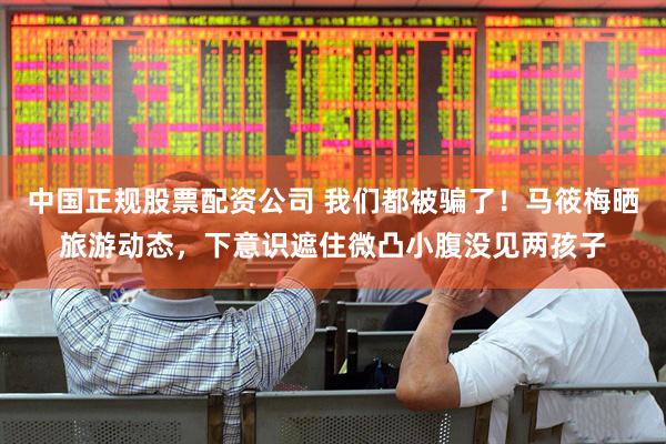 中国正规股票配资公司 我们都被骗了！马筱梅晒旅游动态，下意识遮住微凸小腹没见两孩子