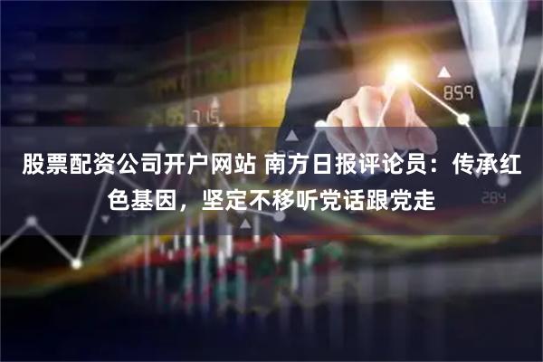 股票配资公司开户网站 南方日报评论员：传承红色基因，坚定不移听党话跟党走
