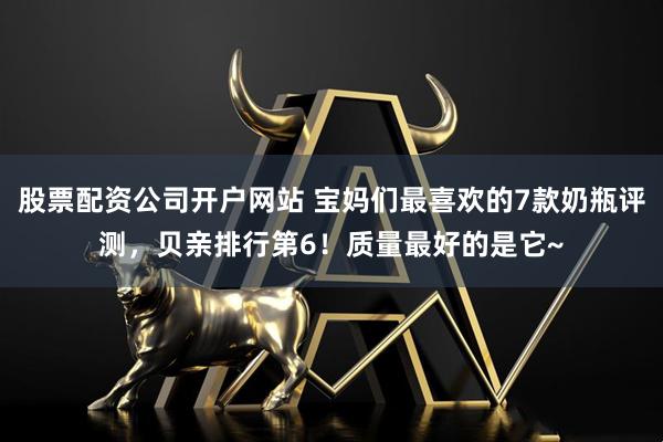 股票配资公司开户网站 宝妈们最喜欢的7款奶瓶评测，贝亲排行第6！质量最好的是它~