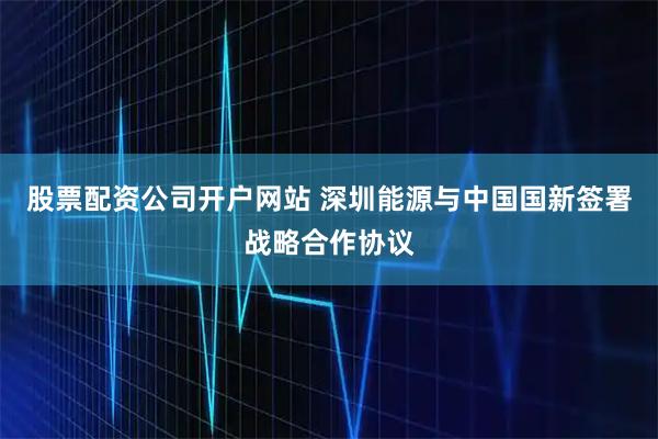 股票配资公司开户网站 深圳能源与中国国新签署战略合作协议