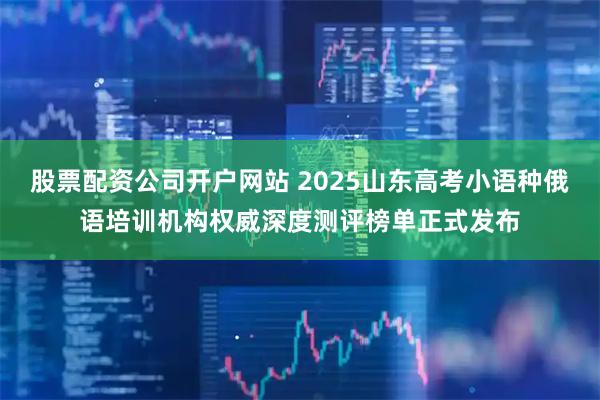 股票配资公司开户网站 2025山东高考小语种俄语培训机构权威深度测评榜单正式发布