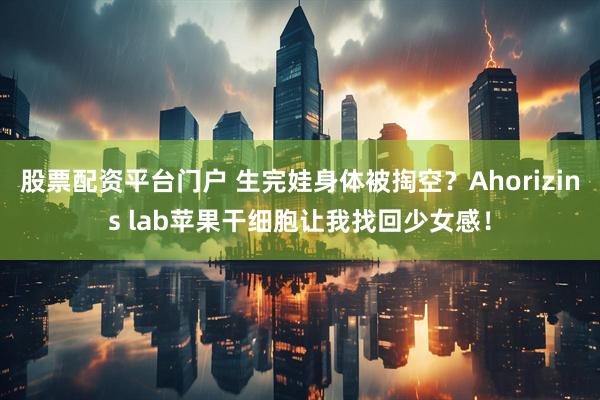 股票配资平台门户 生完娃身体被掏空？Ahorizins lab苹果干细胞让我找回少女感！
