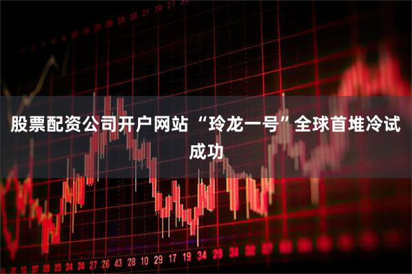 股票配资公司开户网站 “玲龙一号”全球首堆冷试成功