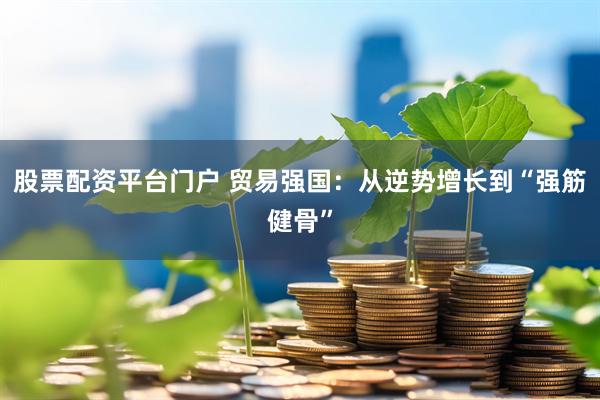 股票配资平台门户 贸易强国：从逆势增长到“强筋健骨”