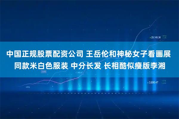 中国正规股票配资公司 王岳伦和神秘女子看画展 同款米白色服装 中分长发 长相酷似瘦版李湘