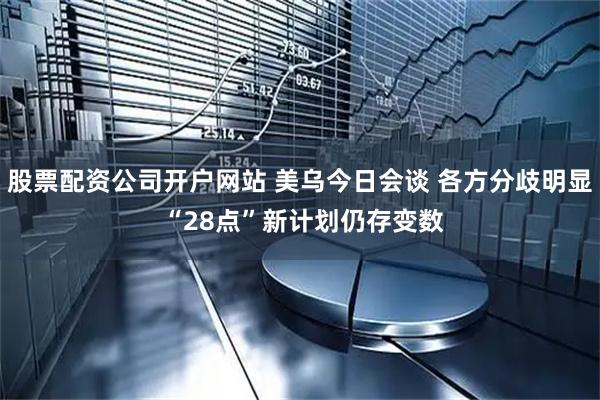 股票配资公司开户网站 美乌今日会谈 各方分歧明显 “28点”新计划仍存变数