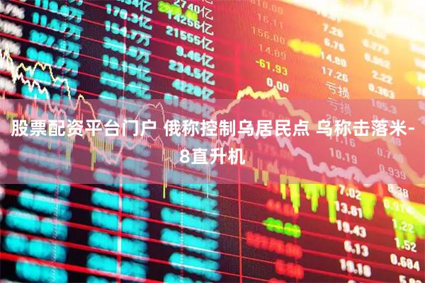 股票配资平台门户 俄称控制乌居民点 乌称击落米-8直升机