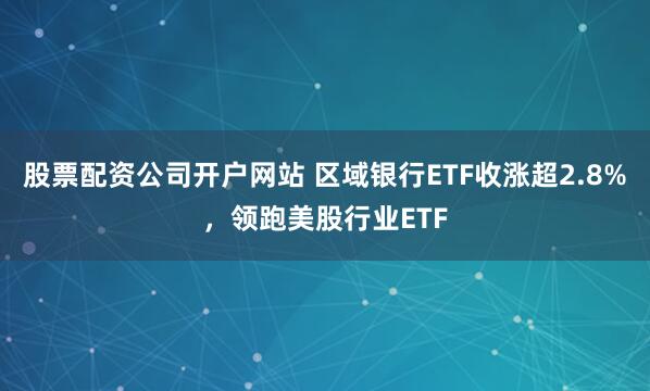 股票配资公司开户网站 区域银行ETF收涨超2.8%，领跑美股行业ETF