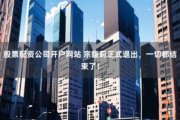 股票配资公司开户网站 宗馥莉正式退出，一切都结束了！