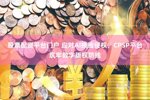 股票配资平台门户 应对AI换脸侵权，CPSP平台筑牢数字版权防线