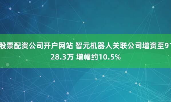 股票配资公司开户网站 智元机器人关联公司增资至9128.3万 增幅约10.5%