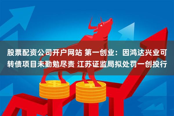 股票配资公司开户网站 第一创业：因鸿达兴业可转债项目未勤勉尽责 江苏证监局拟处罚一创投行