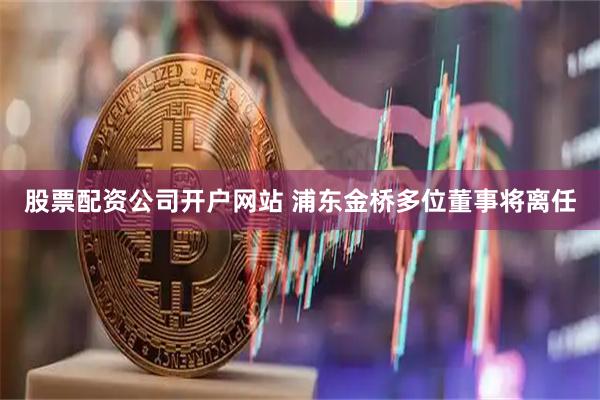 股票配资公司开户网站 浦东金桥多位董事将离任