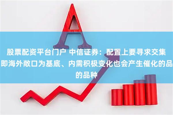 股票配资平台门户 中信证券：配置上要寻求交集，即海外敞口为基底、内需积极变化也会产生催化的品种