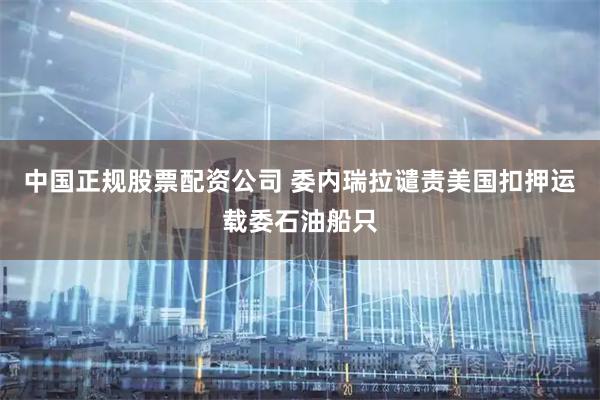 中国正规股票配资公司 委内瑞拉谴责美国扣押运载委石油船只