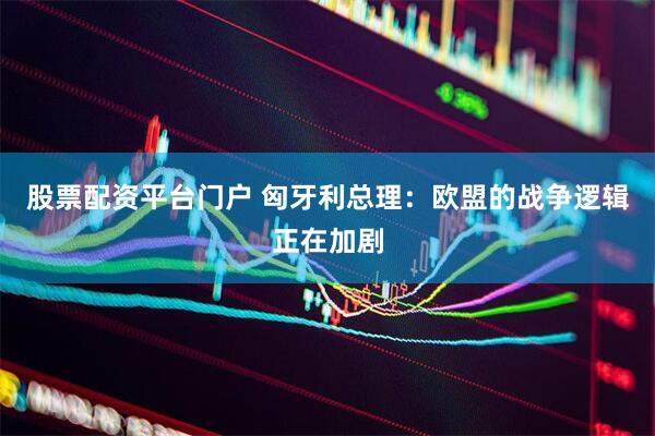 股票配资平台门户 匈牙利总理：欧盟的战争逻辑正在加剧
