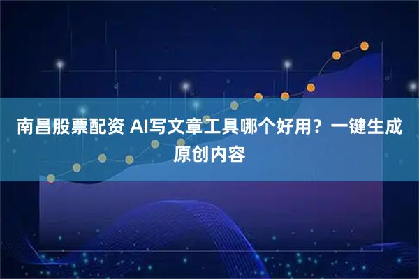 南昌股票配资 AI写文章工具哪个好用？一键生成原创内容