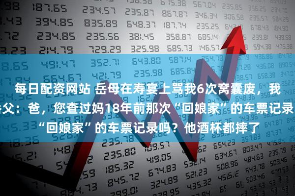 每日配资网站 岳母在寿宴上骂我6次窝囊废，我没吭声，转头问岳父：爸，您查过妈18年前那次“回娘家”的车票记录吗？他酒杯都摔了