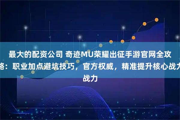 最大的配资公司 奇迹MU荣耀出征手游官网全攻略：职业加点避坑技巧，官方权威，精准提升核心战力