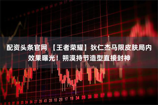 配资头条官网 【王者荣耀】狄仁杰马限皮肤局内效果曝光！朔漠持节造型直接封神