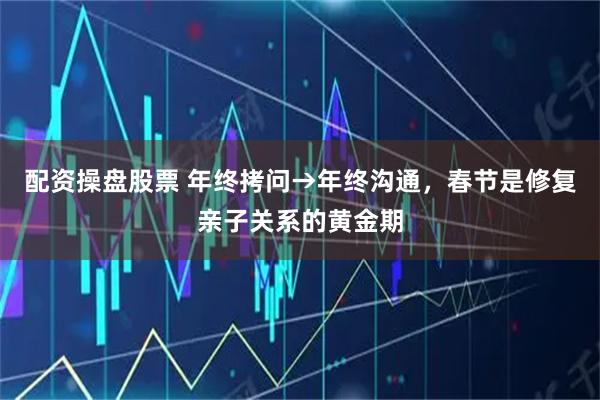 配资操盘股票 年终拷问→年终沟通，春节是修复亲子关系的黄金期