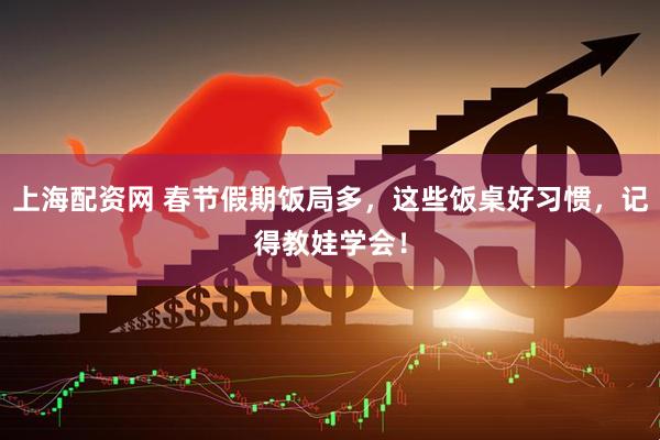 上海配资网 春节假期饭局多，这些饭桌好习惯，记得教娃学会！