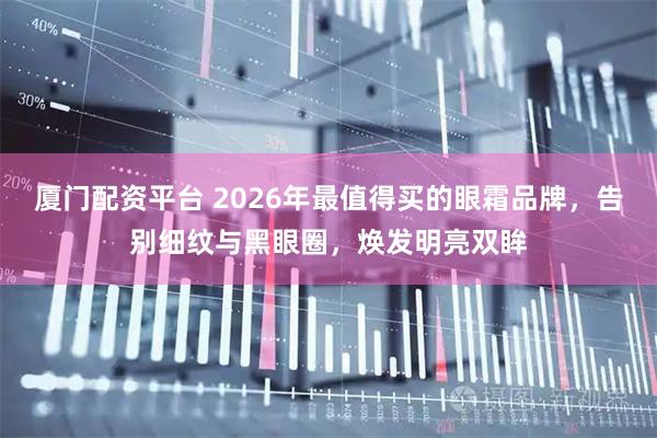 厦门配资平台 2026年最值得买的眼霜品牌,告别细纹与黑眼圈,焕发明亮双眸