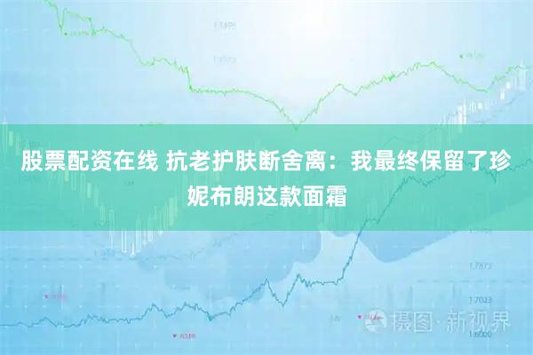 股票配资在线 抗老护肤断舍离：我最终保留了珍妮布朗这款面霜