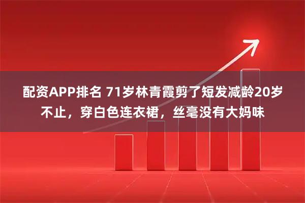 配资APP排名 71岁林青霞剪了短发减龄20岁不止，穿白色连衣裙，丝毫没有大妈味