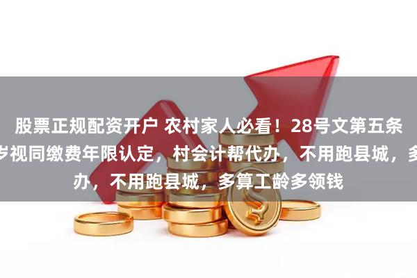 股票正规配资开户 农村家人必看！28号文第五条兜底了40-70岁视同缴费年限认定，村会计帮代办，不用跑县城，多算工龄多领钱